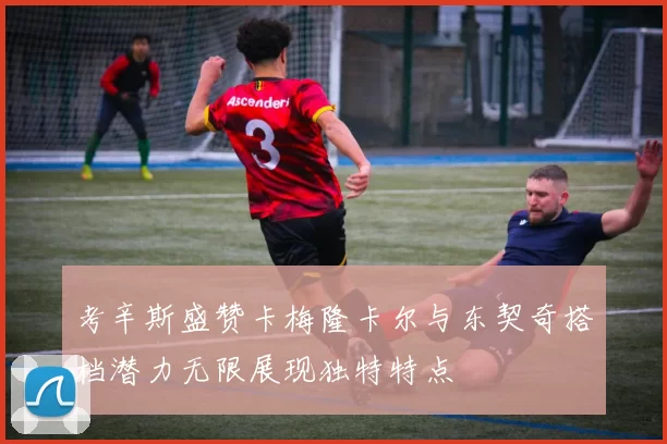 考辛斯盛赞卡梅隆卡尔与东契奇搭档潜力无限展现独特特点