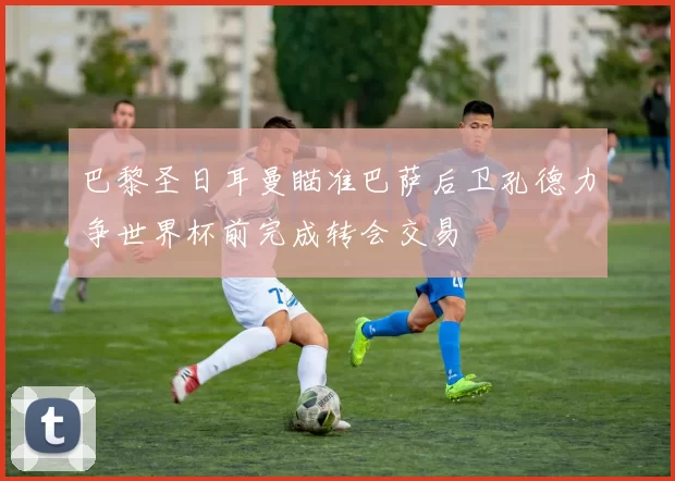 巴黎圣日耳曼瞄准巴萨后卫孔德力争世界杯前完成转会交易