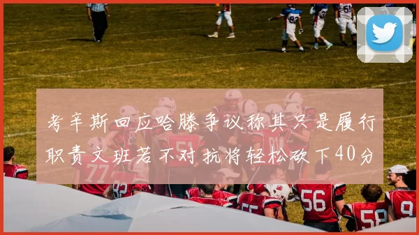 考辛斯回应哈滕争议称其只是履行职责文班若不对抗将轻松砍下40分20篮板
