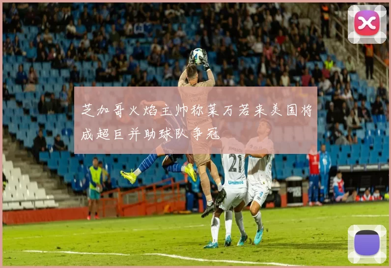 芝加哥火焰主帅称莱万若来美国将成超巨并助球队争冠