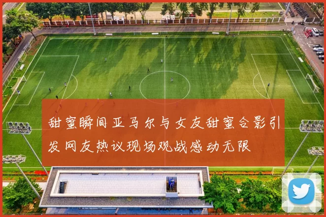甜蜜瞬间亚马尔与女友甜蜜合影引发网友热议现场观战感动无限