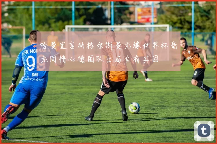 哈曼直言纳格尔斯曼无缘世界杯毫无同情心德国队出局自有其因