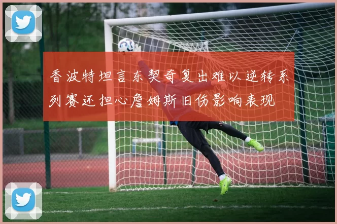 香波特坦言东契奇复出难以逆转系列赛还担心詹姆斯旧伤影响表现