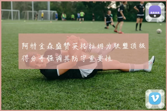 阿特金森盛赞英格拉姆为联盟顶级得分手强调其防守重要性