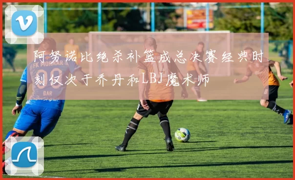 阿努诺比绝杀补篮成总决赛经典时刻仅次于乔丹和LBJ魔术师