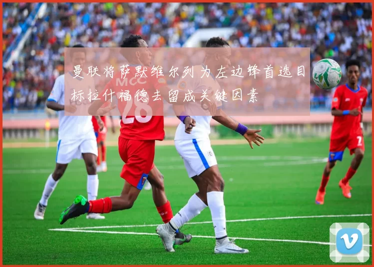 曼联将萨默维尔列为左边锋首选目标拉什福德去留成关键因素