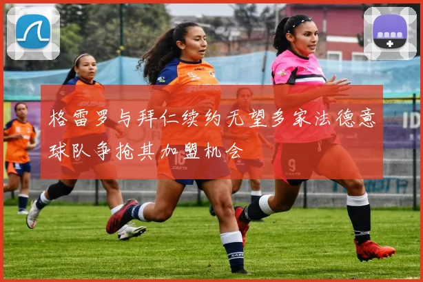 格雷罗与拜仁续约无望多家法德意球队争抢其加盟机会