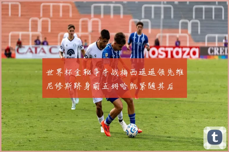 世界杯金靴争夺战梅西遥遥领先维尼修斯跻身前五姆哈凯紧随其后