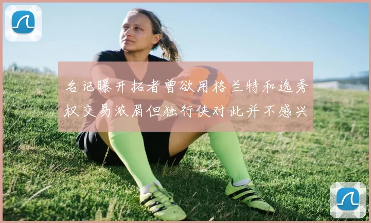 名记曝开拓者曾欲用格兰特和选秀权交易浓眉但独行侠对此并不感兴趣