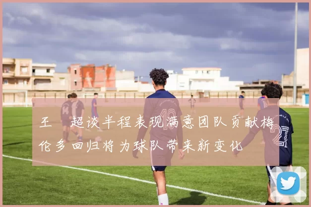 王燊超谈半程表现满意团队贡献梅伦多回归将为球队带来新变化