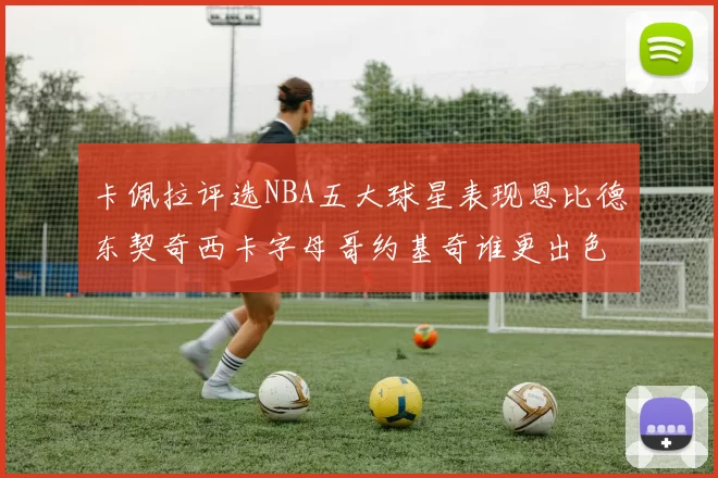 卡佩拉评选NBA五大球星表现恩比德东契奇西卡字母哥约基奇谁更出色