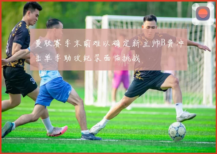 曼联赛季末前难以确定新主帅B费冲击单季助攻纪录面临挑战