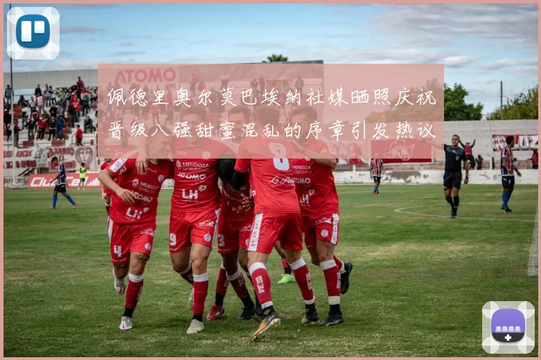 佩德里奥尔莫巴埃纳社媒晒照庆祝晋级八强甜蜜混乱的序章引发热议