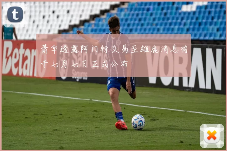 萧华透露阿门特交易至雄鹿消息将于七月七日正式公布
