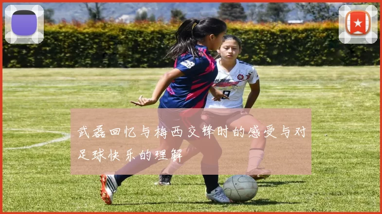 武磊回忆与梅西交锋时的感受与对足球快乐的理解