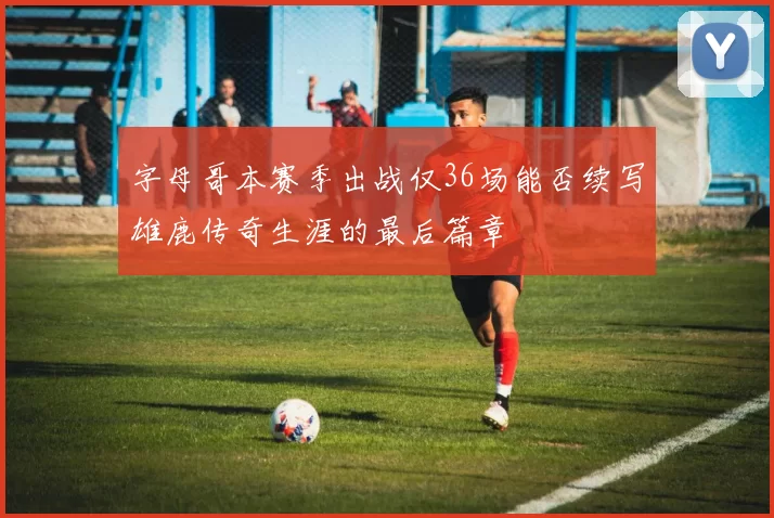 字母哥本赛季出战仅36场能否续写雄鹿传奇生涯的最后篇章