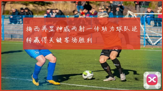 梅西再显神威两射一传助力球队逆转赢得关键客场胜利